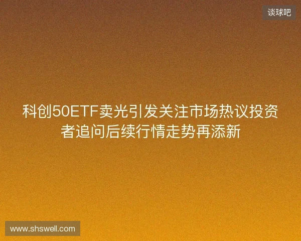 科创50ETF卖光引发关注市场热议投资者追问后续行情走势再添新