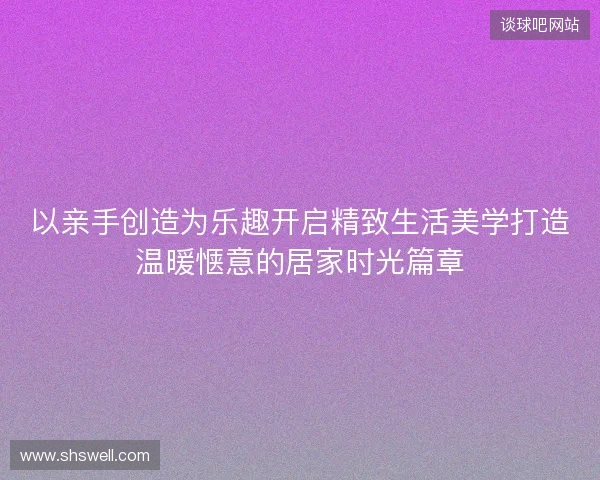 以亲手创造为乐趣开启精致生活美学打造温暖惬意的居家时光篇章