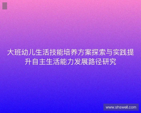 大班幼儿生活技能培养方案探索与实践提升自主生活能力发展路径研究 大班幼儿生活技能培养方案探索与实践提升自主生活能力发展路径研究